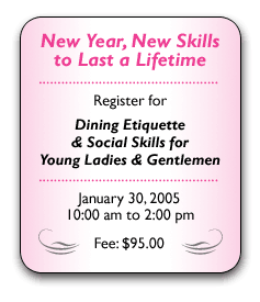 Give your kids  a lasting gift  this holiday season.  Sign them up for  Dining Etiquette  & Social Skills for  Young Ladies & Gentlemen   Saturday, November 13, 2004 10:00 am to 2:00 pm  Fee: $95